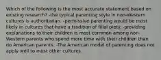 Which of the following is the most accurate statement based on existing research? -the typical parenting style in non-Western cultures is authoritarian. -permissive parenting would be most likely in cultures that have a tradition of filial piety. -providing explanations to their children is most common among non-Western parents who spend more time with their children than do American parents. -The American model of parenting does not apply well to most other cultures.