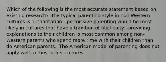 Which of the following is the most accurate statement based on existing research? -the typical parenting style in non-Western cultures is authoritarian. -permissive parenting would be most likely in cultures that have a tradition of filial piety. -providing explanations to their children is most common among non-Western parents who spend more time with their children than do American parents. -The American model of parenting does not apply well to most other cultures.