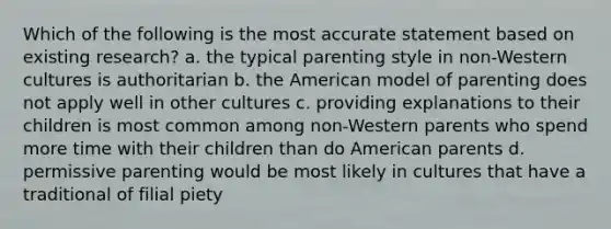 Which of the following is the most accurate statement based on existing research? a. the typical parenting style in non-Western cultures is authoritarian b. the American model of parenting does not apply well in other cultures c. providing explanations to their children is most common among non-Western parents who spend more time with their children than do American parents d. permissive parenting would be most likely in cultures that have a traditional of filial piety