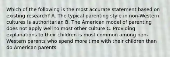 Which of the following is the most accurate statement based on existing research? A. The typical parenting style in non-Western cultures is authoritarian B. The American model of parenting does not apply well to most other culture C. Providing explanations to their children is most common among non-Western parents who spend more time with their children than do American parents