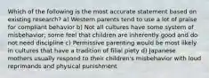 Which of the following is the most accurate statement based on existing research? a) Western parents tend to use a lot of praise for compliant behavior b) Not all cultures have some system of misbehavior; some feel that children are inherently good and do not need discipline c) Permissive parenting would be most likely in cultures that have a tradition of filial piety d) Japanese mothers usually respond to their children's misbehavior with loud reprimands and physical punishment