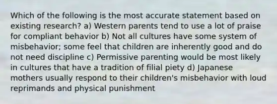 Which of the following is the most accurate statement based on existing research? a) Western parents tend to use a lot of praise for compliant behavior b) Not all cultures have some system of misbehavior; some feel that children are inherently good and do not need discipline c) Permissive parenting would be most likely in cultures that have a tradition of filial piety d) Japanese mothers usually respond to their children's misbehavior with loud reprimands and physical punishment