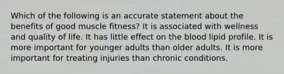 Which of the following is an accurate statement about the benefits of good muscle fitness? It is associated with wellness and quality of life. It has little effect on the blood lipid profile. It is more important for younger adults than older adults. It is more important for treating injuries than chronic conditions.