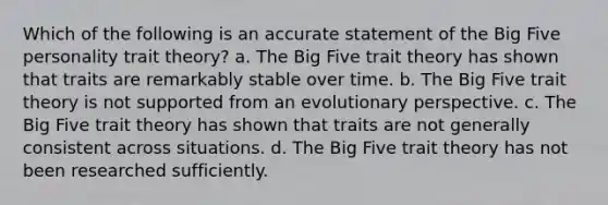 Which of the following is an accurate statement of the Big Five personality trait theory? a. The Big Five trait theory has shown that traits are remarkably stable over time. b. The Big Five trait theory is not supported from an evolutionary perspective. c. The Big Five trait theory has shown that traits are not generally consistent across situations. d. The Big Five trait theory has not been researched sufficiently.