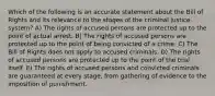 Which of the following is an accurate statement about the Bill of Rights and its relevance to the stages of the criminal justice system? A) The rights of accused persons are protected up to the point of actual arrest. B) The rights of accused persons are protected up to the point of being convicted of a crime. C) The Bill of Rights does not apply to accused criminals. D) The rights of accused persons are protected up to the point of the trial itself. E) The rights of accused persons and convicted criminals are guaranteed at every stage, from gathering of evidence to the imposition of punishment.