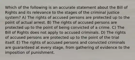 Which of the following is an accurate statement about the Bill of Rights and its relevance to the stages of the criminal justice system? A) The rights of accused persons are protected up to the point of actual arrest. B) The rights of accused persons are protected up to the point of being convicted of a crime. C) The Bill of Rights does not apply to accused criminals. D) The rights of accused persons are protected up to the point of the trial itself. E) The rights of accused persons and convicted criminals are guaranteed at every stage, from gathering of evidence to the imposition of punishment.