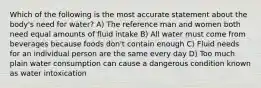 Which of the following is the most accurate statement about the body's need for water? A) The reference man and women both need equal amounts of fluid intake B) All water must come from beverages because foods don't contain enough C) Fluid needs for an individual person are the same every day D) Too much plain water consumption can cause a dangerous condition known as water intoxication