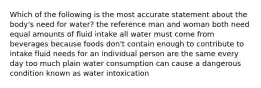 Which of the following is the most accurate statement about the body's need for water? the reference man and woman both need equal amounts of fluid intake all water must come from beverages because foods don't contain enough to contribute to intake fluid needs for an individual person are the same every day too much plain water consumption can cause a dangerous condition known as water intoxication