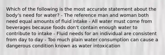 Which of the following is the most accurate statement about the body's need for water? - The reference man and woman both need equal amounts of fluid intake - All water must come from beverages because foods don't contain enough water to contribute to intake - Fluid needs for an individual are consistent from day to day - Too much plain water consumption can cause a dangerous condition known as water intoxication