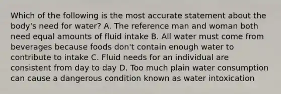 Which of the following is the most accurate statement about the body's need for water? A. The reference man and woman both need equal amounts of fluid intake B. All water must come from beverages because foods don't contain enough water to contribute to intake C. Fluid needs for an individual are consistent from day to day D. Too much plain water consumption can cause a dangerous condition known as water intoxication