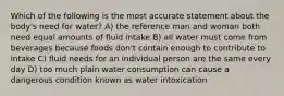 Which of the following is the most accurate statement about the body's need for water? A) the reference man and woman both need equal amounts of fluid intake B) all water must come from beverages because foods don't contain enough to contribute to intake C) fluid needs for an individual person are the same every day D) too much plain water consumption can cause a dangerous condition known as water intoxication