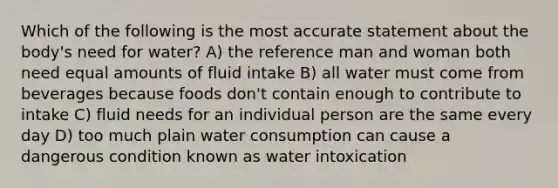 Which of the following is the most accurate statement about the body's need for water? A) the reference man and woman both need equal amounts of fluid intake B) all water must come from beverages because foods don't contain enough to contribute to intake C) fluid needs for an individual person are the same every day D) too much plain water consumption can cause a dangerous condition known as water intoxication