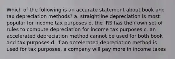 Which of the following is an accurate statement about book and tax depreciation methods? a. straightline depreciation is most popular for income tax purposes b. the IRS has their own set of rules to compute depreciation for income tax purposes c. an accelerated depreciation method cannot be used for both book and tax purposes d. if an accelerated depreciation method is used for tax purposes, a company will pay more in income taxes