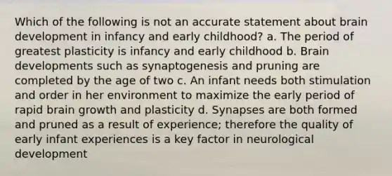 Which of the following is not an accurate statement about brain development in infancy and early childhood? a. The period of greatest plasticity is infancy and early childhood b. Brain developments such as synaptogenesis and pruning are completed by the age of two c. An infant needs both stimulation and order in her environment to maximize the early period of rapid brain growth and plasticity d. Synapses are both formed and pruned as a result of experience; therefore the quality of early infant experiences is a key factor in neurological development