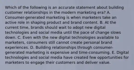 Which of the following is an accurate statement about building customer relationships in the modern marketing era? A. Consumer-generated marketing is when marketers take an active role in shaping product and brand content. B. At the current time, brands should wait to adopt new digital technologies and social media until the pace of change slows down. C. Even with the new digital technologies available to marketers, consumers still cannot create personal brand experiences. D. Building relationships through consumer-generated marketing is expensive and time-consuming. E. Digital technologies and social media have created few opportunities for marketers to engage their customers and deliver value.