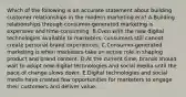 Which of the following is an accurate statement about building customer relationships in the modern marketing era? A.Building relationships through consumer-generated marketing is expensive and time-consuming. B.Even with the new digital technologies available to marketers, consumers still cannot create personal brand experiences. C.Consumer-generated marketing is when marketers take an active role in shaping product and brand content. D.At the current time, brands should wait to adopt new digital technologies and social media until the pace of change slows down. E.Digital technologies and social media have created few opportunities for marketers to engage their customers and deliver value.