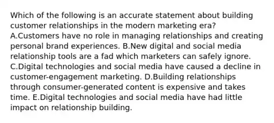 Which of the following is an accurate statement about building customer relationships in the modern marketing era? A.Customers have no role in managing relationships and creating personal brand experiences. B.New digital and social media relationship tools are a fad which marketers can safely ignore. C.Digital technologies and social media have caused a decline in customer-engagement marketing. D.Building relationships through consumer-generated content is expensive and takes time. E.Digital technologies and social media have had little impact on relationship building.