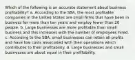 Which of the following is an accurate statement about business profitability? a. According to the SBA, the most profitable companies in the United States are small firms that have been in business for more than ten years and employ fewer than 20 people. b. Large businesses are more profitable than small business and this increases with the number of employees hired. c. According to the SBA, small businesses can retain all profits and have low costs associated with their operations which contributes to their profitability. d. Large businesses and small businesses are about equal in their profitability.