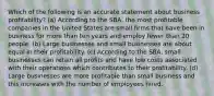 Which of the following is an accurate statement about business profitability? (a) According to the SBA, the most profitable companies in the United States are small firms that have been in business for more than ten years and employ fewer than 20 people. (b) Large businesses and small businesses are about equal in their profitability. (c) According to the SBA, small businesses can retain all profits and have low costs associated with their operations which contributes to their profitability. (d) Large businesses are more profitable than small business and this increases with the number of employees hired.