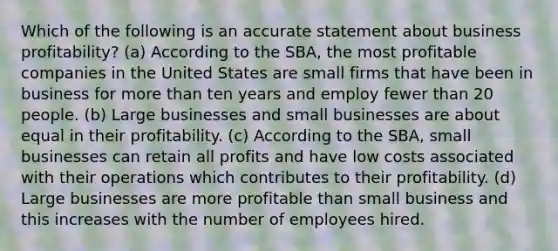 Which of the following is an accurate statement about business profitability? (a) According to the SBA, the most profitable companies in the United States are small firms that have been in business for more than ten years and employ fewer than 20 people. (b) Large businesses and small businesses are about equal in their profitability. (c) According to the SBA, small businesses can retain all profits and have low costs associated with their operations which contributes to their profitability. (d) Large businesses are more profitable than small business and this increases with the number of employees hired.