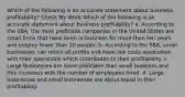 Which of the following is an accurate statement about business profitability? Check My Work Which of the following is an accurate statement about business profitability? a. According to the SBA, the most profitable companies in the United States are small firms that have been in business for more than ten years and employ fewer than 20 people. b. According to the SBA, small businesses can retain all profits and have low costs associated with their operations which contributes to their profitability. c. Large businesses are more profitable than small business and this increases with the number of employees hired. d. Large businesses and small businesses are about equal in their profitability.