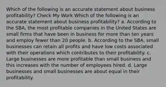 Which of the following is an accurate statement about business profitability? Check My Work Which of the following is an accurate statement about business profitability? a. According to the SBA, the most profitable companies in the United States are small firms that have been in business for more than ten years and employ fewer than 20 people. b. According to the SBA, small businesses can retain all profits and have low costs associated with their operations which contributes to their profitability. c. Large businesses are more profitable than small business and this increases with the number of employees hired. d. Large businesses and small businesses are about equal in their profitability.