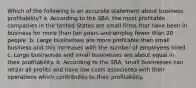 Which of the following is an accurate statement about business profitability? a. According to the SBA, the most profitable companies in the United States are small firms that have been in business for more than ten years and employ fewer than 20 people. b. Large businesses are more profitable than small business and this increases with the number of employees hired. c. Large businesses and small businesses are about equal in their profitability. d. According to the SBA, small businesses can retain all profits and have low costs associated with their operations which contributes to their profitability.