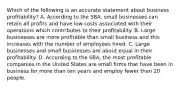 Which of the following is an accurate statement about business profitability? A. According to the SBA, small businesses can retain all profits and have low costs associated with their operations which contributes to their profitability. B. Large businesses are more profitable than small business and this increases with the number of employees hired. C. Large businesses and small businesses are about equal in their profitability. D. According to the SBA, the most profitable companies in the United States are small firms that have been in business for more than ten years and employ fewer than 20 people.