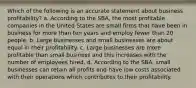 Which of the following is an accurate statement about business profitability? a. According to the SBA, the most profitable companies in the United States are small firms that have been in business for more than ten years and employ fewer than 20 people. b. Large businesses and small businesses are about equal in their profitability. c. Large businesses are more profitable than small business and this increases with the number of employees hired. d. According to the SBA, small businesses can retain all profits and have low costs associated with their operations which contributes to their profitability.