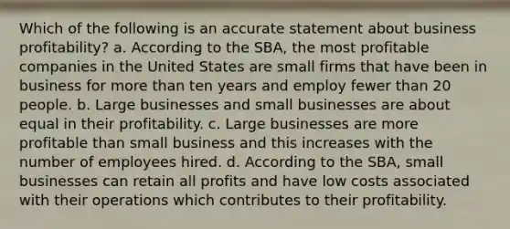 Which of the following is an accurate statement about business profitability? a. According to the SBA, the most profitable companies in the United States are small firms that have been in business for more than ten years and employ fewer than 20 people. b. Large businesses and small businesses are about equal in their profitability. c. Large businesses are more profitable than small business and this increases with the number of employees hired. d. According to the SBA, small businesses can retain all profits and have low costs associated with their operations which contributes to their profitability.