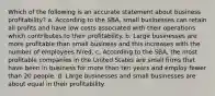 Which of the following is an accurate statement about business profitability? a. According to the SBA, small businesses can retain all profits and have low costs associated with their operations which contributes to their profitability. b. Large businesses are more profitable than small business and this increases with the number of employees hired. c. According to the SBA, the most profitable companies in the United States are small firms that have been in business for more than ten years and employ fewer than 20 people. d. Large businesses and small businesses are about equal in their profitability.