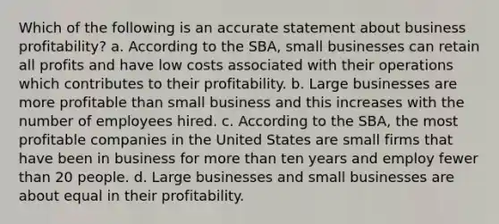 Which of the following is an accurate statement about business profitability? a. According to the SBA, small businesses can retain all profits and have low costs associated with their operations which contributes to their profitability. b. Large businesses are more profitable than small business and this increases with the number of employees hired. c. According to the SBA, the most profitable companies in the United States are small firms that have been in business for more than ten years and employ fewer than 20 people. d. Large businesses and small businesses are about equal in their profitability.