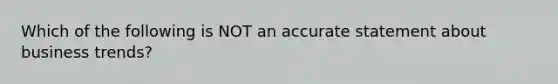 Which of the following is NOT an accurate statement about business trends?