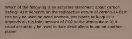 Which of the following is an accurate statement about carbon dating? A) It depends on the radioactive nature of carbon-14 B) It can only be used on dead animals, not plants or fungi C) It depends on the total amount of CO2 in the atmosphere D) It could accurately be used to date dead aliens found on another planet