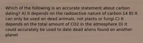 Which of the following is an accurate statement about carbon dating? A) It depends on the radioactive nature of carbon-14 B) It can only be used on dead animals, not plants or fungi C) It depends on the total amount of CO2 in the atmosphere D) It could accurately be used to date dead aliens found on another planet