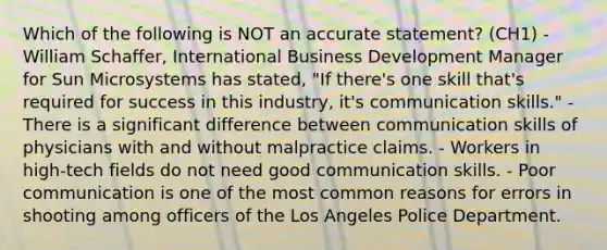 Which of the following is NOT an accurate statement? (CH1) - William Schaffer, International Business Development Manager for Sun Microsystems has stated, "If there's one skill that's required for success in this industry, it's communication skills." - There is a significant difference between communication skills of physicians with and without malpractice claims. - Workers in high-tech fields do not need good communication skills. - Poor communication is one of the most common reasons for errors in shooting among officers of the Los Angeles Police Department.