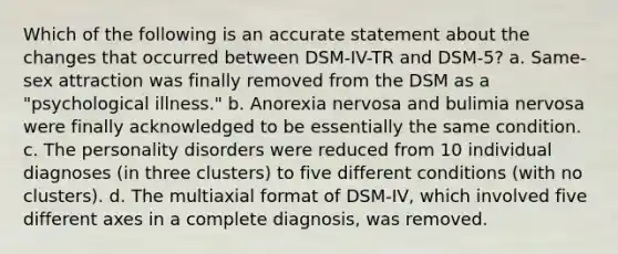 Which of the following is an accurate statement about the changes that occurred between DSM-IV-TR and DSM-5? a. Same-sex attraction was finally removed from the DSM as a "psychological illness." b. Anorexia nervosa and bulimia nervosa were finally acknowledged to be essentially the same condition. c. The personality disorders were reduced from 10 individual diagnoses (in three clusters) to five different conditions (with no clusters). d. The multiaxial format of DSM-IV, which involved five different axes in a complete diagnosis, was removed.