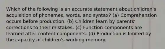 Which of the following is an accurate statement about children's acquisition of phonemes, words, and syntax? (a) Comprehension occurs before production. (b) Children learn by parents' corrections to their mistakes. (c) Function components are learned after content components. (d) Production is limited by the capacity of children's working memory.