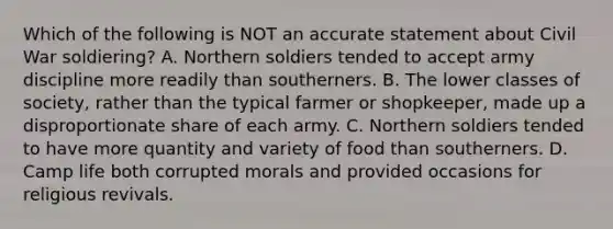 Which of the following is NOT an accurate statement about Civil War soldiering? A. Northern soldiers tended to accept army discipline more readily than southerners. B. The lower classes of society, rather than the typical farmer or shopkeeper, made up a disproportionate share of each army. C. Northern soldiers tended to have more quantity and variety of food than southerners. D. Camp life both corrupted morals and provided occasions for religious revivals.