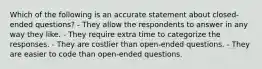 Which of the following is an accurate statement about closed-ended questions? - They allow the respondents to answer in any way they like. - They require extra time to categorize the responses. - They are costlier than open-ended questions. - They are easier to code than open-ended questions.