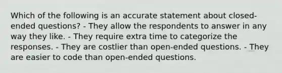 Which of the following is an accurate statement about closed-ended questions? - They allow the respondents to answer in any way they like. - They require extra time to categorize the responses. - They are costlier than open-ended questions. - They are easier to code than open-ended questions.