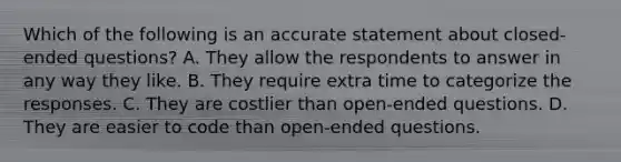 Which of the following is an accurate statement about closed-ended questions? A. They allow the respondents to answer in any way they like. B. They require extra time to categorize the responses. C. They are costlier than open-ended questions. D. They are easier to code than open-ended questions.