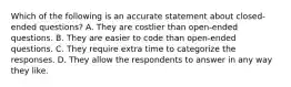 Which of the following is an accurate statement about closed-ended questions? A. They are costlier than open-ended questions. B. They are easier to code than open-ended questions. C. They require extra time to categorize the responses. D. They allow the respondents to answer in any way they like.