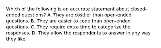 Which of the following is an accurate statement about closed-ended questions? A. They are costlier than open-ended questions. B. They are easier to code than open-ended questions. C. They require extra time to categorize the responses. D. They allow the respondents to answer in any way they like.