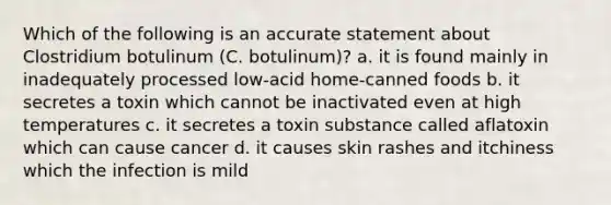 Which of the following is an accurate statement about Clostridium botulinum (C. botulinum)? a. it is found mainly in inadequately processed low-acid home-canned foods b. it secretes a toxin which cannot be inactivated even at high temperatures c. it secretes a toxin substance called aflatoxin which can cause cancer d. it causes skin rashes and itchiness which the infection is mild