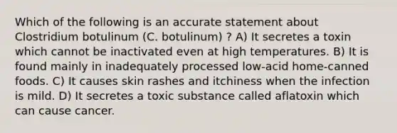 Which of the following is an accurate statement about Clostridium botulinum (C. botulinum) ? A) It secretes a toxin which cannot be inactivated even at high temperatures. B) It is found mainly in inadequately processed low-acid home-canned foods. C) It causes skin rashes and itchiness when the infection is mild. D) It secretes a toxic substance called aflatoxin which can cause cancer.