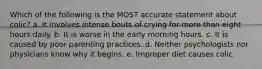 Which of the following is the MOST accurate statement about colic? a. It involves intense bouts of crying for more than eight hours daily. b. It is worse in the early morning hours. c. It is caused by poor parenting practices. d. Neither psychologists nor physicians know why it begins. e. Improper diet causes colic.