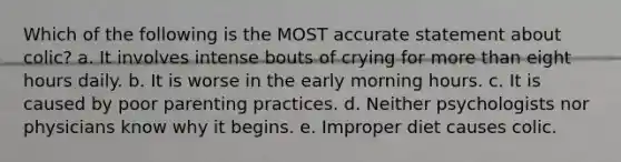 Which of the following is the MOST accurate statement about colic? a. It involves intense bouts of crying for more than eight hours daily. b. It is worse in the early morning hours. c. It is caused by poor parenting practices. d. Neither psychologists nor physicians know why it begins. e. Improper diet causes colic.