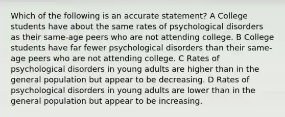 Which of the following is an accurate statement? A College students have about the same rates of psychological disorders as their same-age peers who are not attending college. B College students have far fewer psychological disorders than their same-age peers who are not attending college. C Rates of psychological disorders in young adults are higher than in the general population but appear to be decreasing. D Rates of psychological disorders in young adults are lower than in the general population but appear to be increasing.