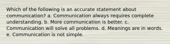 Which of the following is an accurate statement about communication? a. Communication always requires complete understanding. b. More communication is better. c. Communication will solve all problems. d. Meanings are in words. e. Communication is not simple.